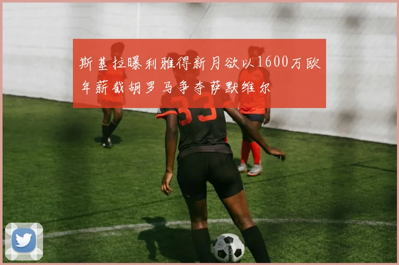 斯基拉曝利雅得新月欲以1600万欧年薪截胡罗马争夺萨默维尔