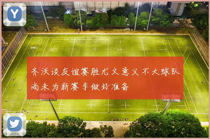 齐沃谈友谊赛胜尤文意义不大球队尚未为新赛季做好准备